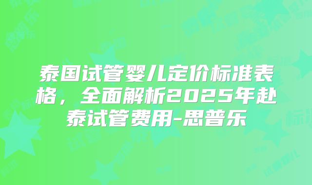泰国试管婴儿定价标准表格，全面解析2025年赴泰试管费用-思普乐
