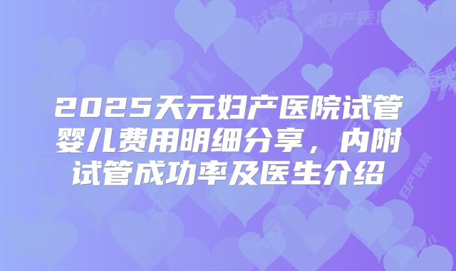 2025天元妇产医院试管婴儿费用明细分享，内附试管成功率及医生介绍