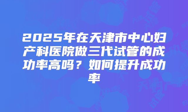2025年在天津市中心妇产科医院做三代试管的成功率高吗？如何提升成功率