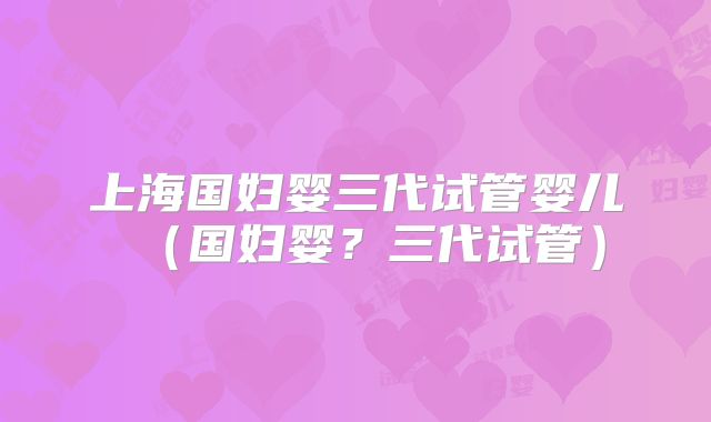 上海国妇婴三代试管婴儿（国妇婴？三代试管）