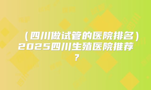 （四川做试管的医院排名）2025四川生殖医院推荐？