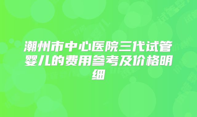 潮州市中心医院三代试管婴儿的费用参考及价格明细