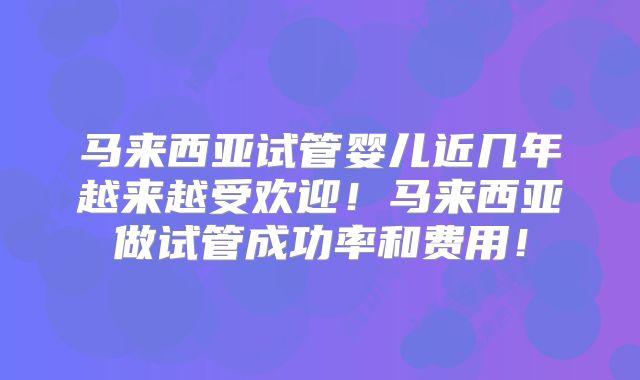 马来西亚试管婴儿近几年越来越受欢迎!马来西亚做试管成功率和费用!