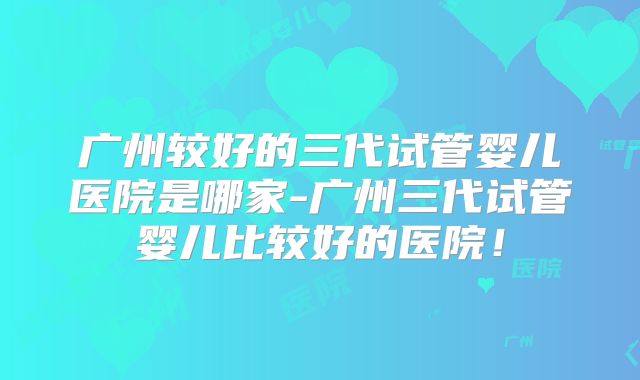 广州较好的三代试管婴儿医院是哪家-广州三代试管婴儿比较好的医院！