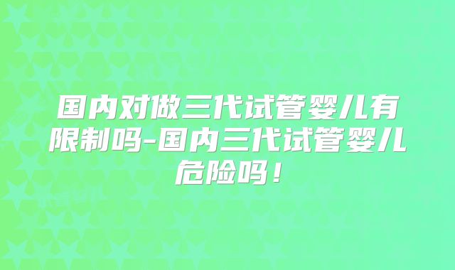 国内对做三代试管婴儿有限制吗-国内三代试管婴儿危险吗！