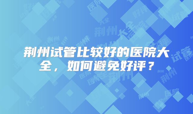 荆州试管比较好的医院大全，如何避免好评？