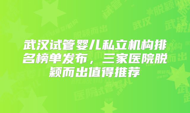 武汉试管婴儿私立机构排名榜单发布，三家医院脱颖而出值得推荐
