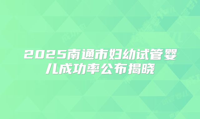 2025南通市妇幼试管婴儿成功率公布揭晓