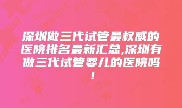 深圳做三代试管最权威的医院排名最新汇总,深圳有做三代试管婴儿的医院吗!