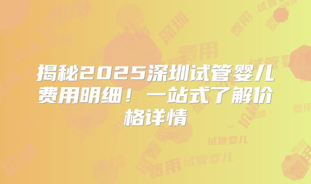 揭秘2025深圳试管婴儿费用明细！一站式了解价格详情