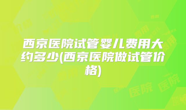 西京医院试管婴儿费用大约多少(西京医院做试管价格)