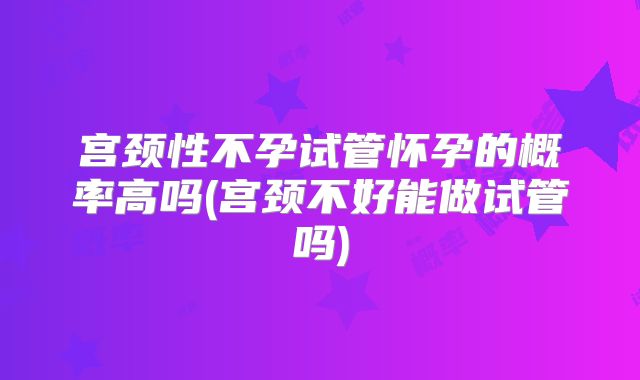 宫颈性不孕试管怀孕的概率高吗(宫颈不好能做试管吗)