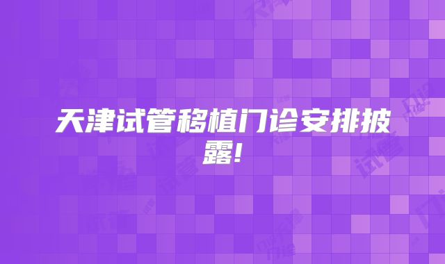 天津试管移植门诊安排披露!