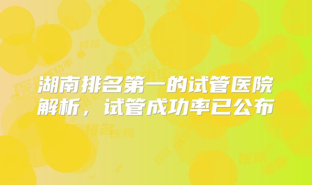 湖南排名第一的试管医院解析，试管成功率已公布