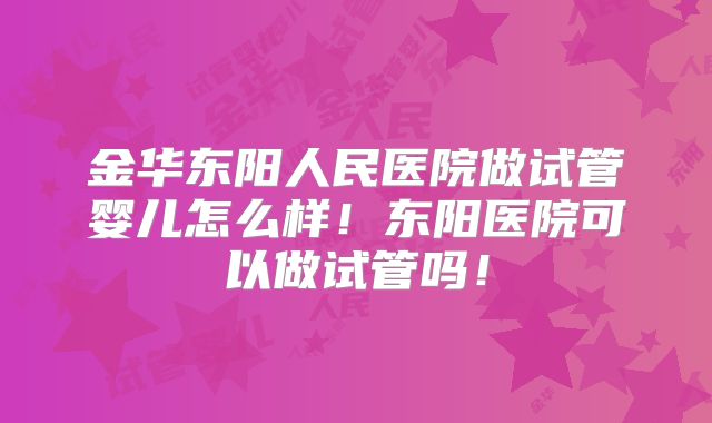 金华东阳人民医院做试管婴儿怎么样!东阳医院可以做试管吗!
