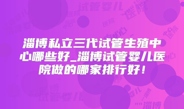 淄博私立三代试管生殖中心哪些好_淄博试管婴儿医院做的哪家排行好!