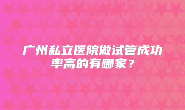 广州私立医院做试管成功率高的有哪家？