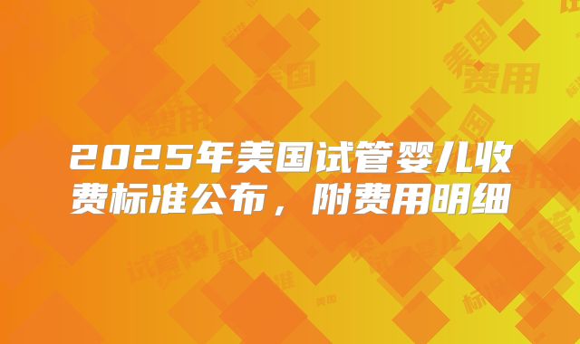 2025年美国试管婴儿收费标准公布，附费用明细