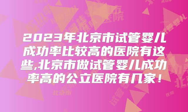 2023年北京市试管婴儿成功率比较高的医院有这些,北京市做试管婴儿成功率高的公立医院有几家!