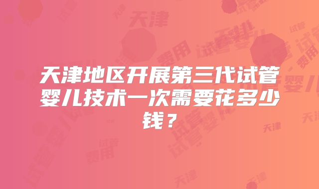 天津地区开展第三代试管婴儿技术一次需要花多少钱？