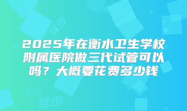 2025年在衡水卫生学校附属医院做三代试管可以吗？大概要花费多少钱