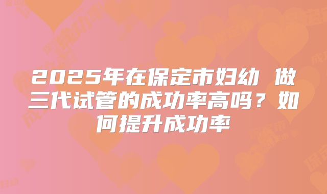 2025年在保定市妇幼 做三代试管的成功率高吗？如何提升成功率