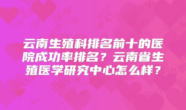 云南生殖科排名前十的医院成功率排名？云南省生殖医学研究中心怎么样？