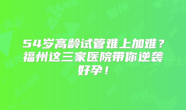 54岁高龄试管难上加难？福州这三家医院带你逆袭好孕！