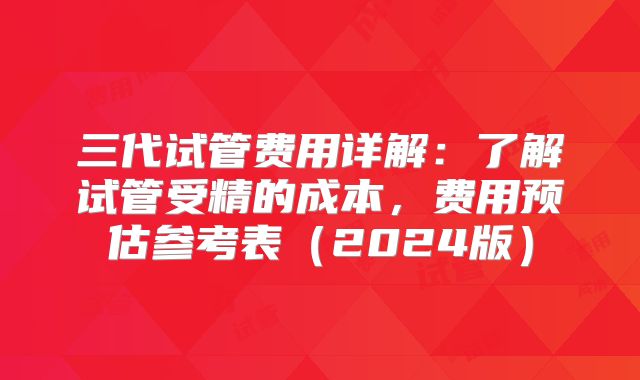 三代试管费用详解:了解试管受精的成本,费用预估参考表(2024版)