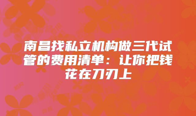 南昌找私立机构做三代试管的费用清单：让你把钱花在刀刃上