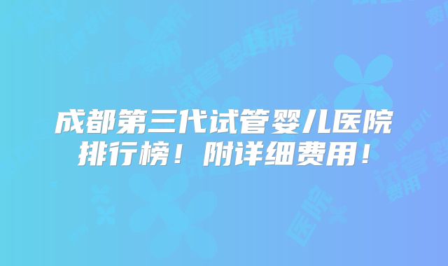 成都第三代试管婴儿医院排行榜！附详细费用！