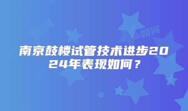 南京鼓楼试管技术进步2024年表现如何？