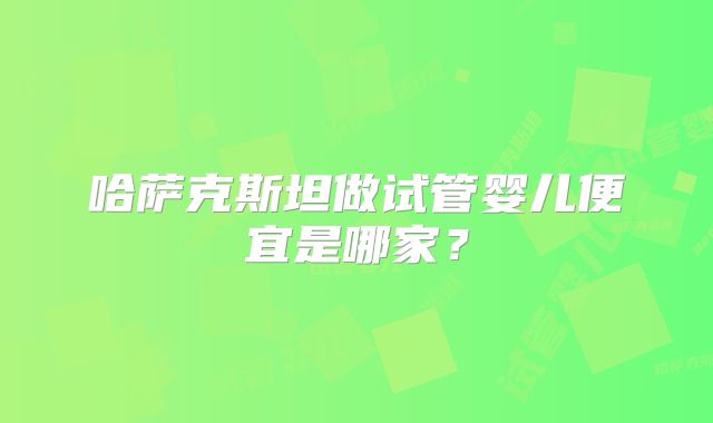 哈萨克斯坦做试管婴儿便宜是哪家?