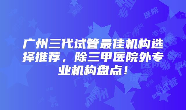 广州三代试管最佳机构选择推荐，除三甲医院外专业机构盘点！