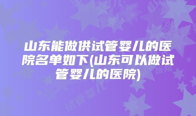 山东能做供试管婴儿的医院名单如下(山东可以做试管婴儿的医院)