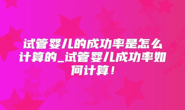 试管婴儿的成功率是怎么计算的_试管婴儿成功率如何计算！