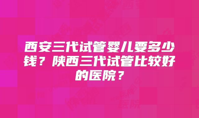 西安三代试管婴儿要多少钱？陕西三代试管比较好的医院？