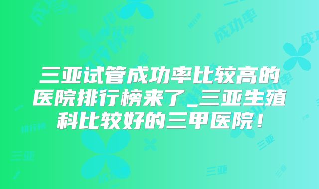 三亚试管成功率比较高的医院排行榜来了_三亚生殖科比较好的三甲医院！
