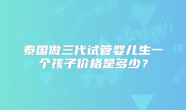 泰国做三代试管婴儿生一个孩子价格是多少?
