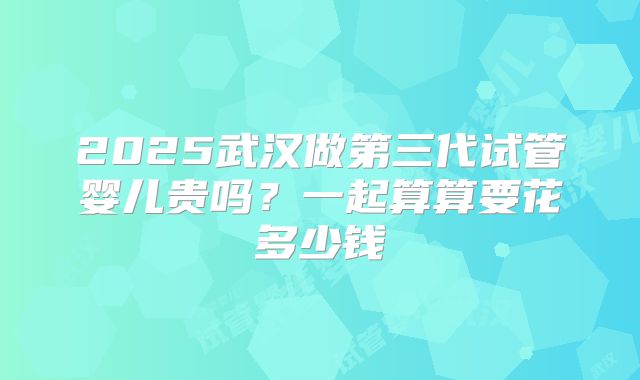 2025武汉做第三代试管婴儿贵吗？一起算算要花多少钱