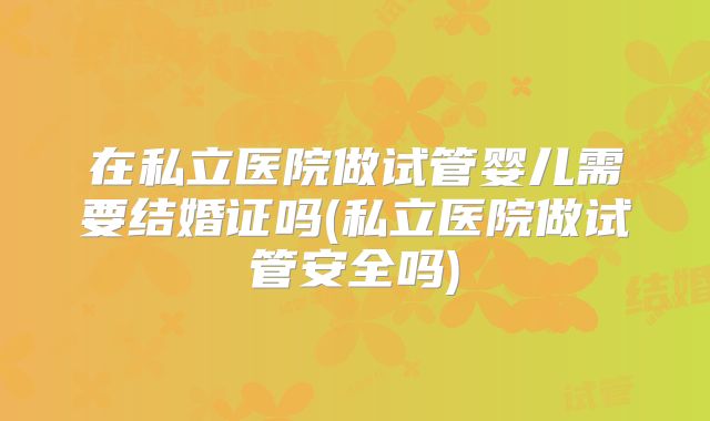在私立医院做试管婴儿需要结婚证吗(私立医院做试管安全吗)