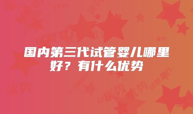 国内第三代试管婴儿哪里好?有什么优势