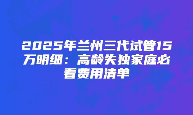 2025年兰州三代试管15万明细：高龄失独家庭必看费用清单