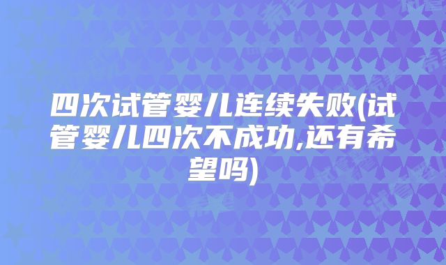 四次试管婴儿连续失败(试管婴儿四次不成功,还有希望吗)