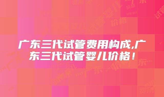 广东三代试管费用构成,广东三代试管婴儿价格!