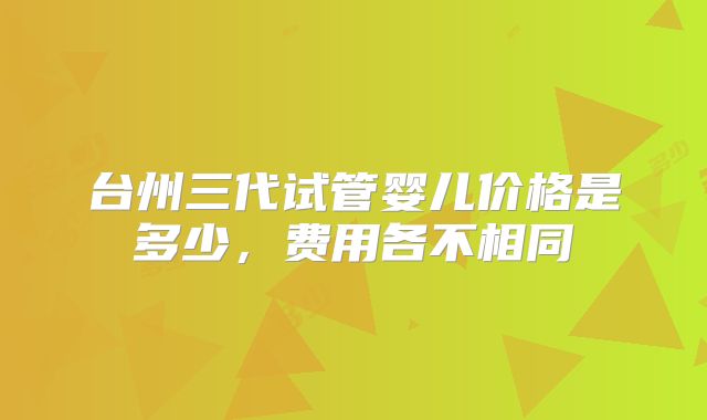 台州三代试管婴儿价格是多少，费用各不相同