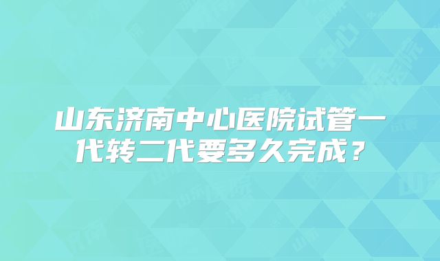 山东济南中心医院试管一代转二代要多久完成?