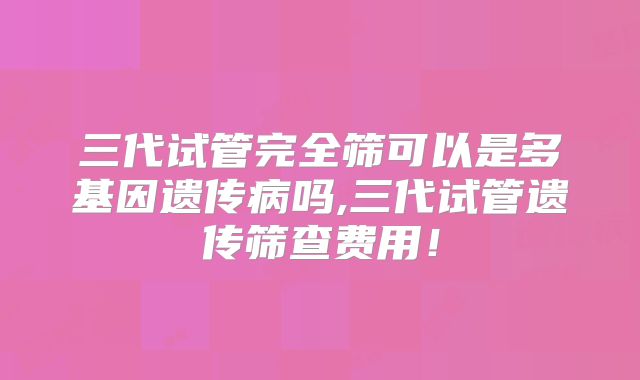 三代试管完全筛可以是多基因遗传病吗,三代试管遗传筛查费用！
