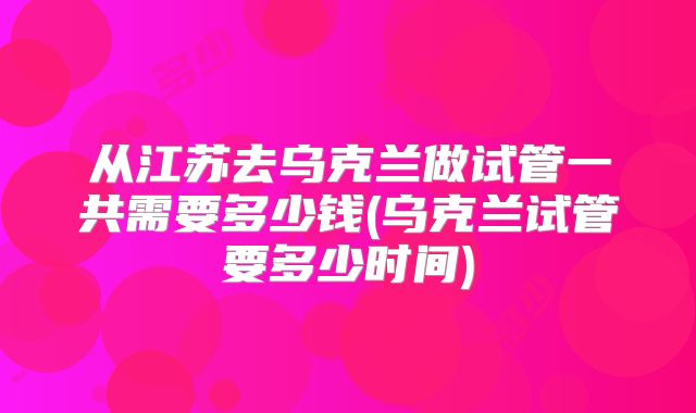 从江苏去乌克兰做试管一共需要多少钱(乌克兰试管要多少时间)