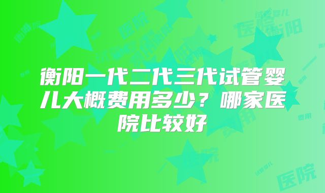 衡阳一代二代三代试管婴儿大概费用多少？哪家医院比较好